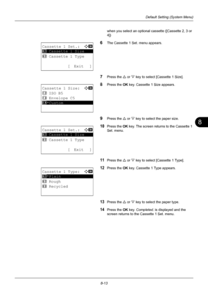 Page 2018
8-13
Default Setting (System Menu)
when you select an optional cassette ([Cassette 2, 3 or 
4])
6The Cassette 1 Set. menu appears.
7Press the U or V key to select [Cassette 1 Size].
8Press the OK  key. Cassette 1 Size appears.
9Press the U or V key to select the paper size. 
10Press the  OK key. The screen returns to the Cassette 1 
Set. menu.
11Press the U  or V key to select [Cassette 1 Type].
12Press the OK  key. Cassette 1 Type appears. 
13Press the U or V key to select the paper type.
14Press the...