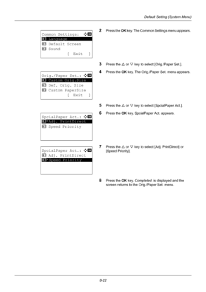 Page 2108-22
Default Setting (System Menu)
2Press the OK key. The Common Settings menu appears. 
3Press the U  or V key to select [Orig./Paper Set.]. 
4Press the  OK key. The Orig./Paper Set. menu appears. 
5Press the U  or V key to select [SpcialPaper Act.]. 
6Press the OK  key. SpcialPaper Act. appears. 
7Press the U or V key to select [Adj. PrintDirect] or 
[Speed Priority]. 
8Press the OK  key. Completed.  is displayed and the 
screen returns to the Orig./Paper Set. menu. 
Common Settings:a  b...