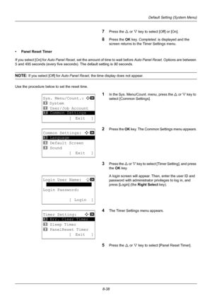 Page 2268-38
Default Setting (System Menu)
7Press the U or V key to select [Off] or [On].
8Press the OK  key. Completed.  is displayed and the 
screen returns to the Timer Settings menu.
• Panel Reset Timer
If you select [On] for  Auto Panel Reset, set the amount of time to wait before  Auto Panel Reset. Options are between 
5 and 495 seconds (every five se conds). The default setting is 90 seconds.
NOTE: If you select [Off] for  Auto Panel Reset, the time display does not appear.
Use the procedure below to set...