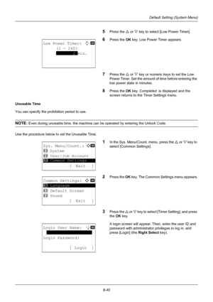 Page 2288-40
Default Setting (System Menu)
5Press the U or V key to select [Low Power Timer].
6Press the OK  key. Low Power Timer appears.
7Press the U or V key or numeric keys to set the Low 
Power Timer. Set the amount of time before entering the 
low power state in minutes.
8Press the OK  key. Completed.  is displayed and the 
screen returns to the Timer Settings menu.
Unusable Time
You can specify the prohibition period to use.
NOTE: Even during unusable time, the machine can be operated by entering the...