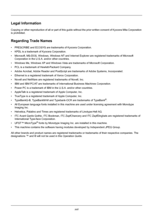 Page 24xxii
Legal Information
Copying or other reproduction of all or part of this guide without the prior written consent of Kyocera Mita Corporation 
is prohibited.
Regarding Trade Names
• PRESCRIBE and ECOSYS  are trademarks of Kyocera Corporation.
• KPDL is a trademark of Kyocera Corporation.
• Microsoft, MS-DOS, Windows, Windows NT and Internet Explorer are registered trademarks of Microsoft  Corporation in the U.S.A. and/or other countries.
• Windows Me, Windows XP and Windows Vista are trademarks of...