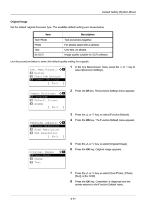 Page 2328-44
Default Setting (System Menu)
Original Image
Set the default original document type. The available default settings are shown below.
Use the procedure below to select the default quality setting for originals.
1In the Sys. Menu/Count. menu, press the U or V  key to 
select [Common Settings].
2Press the  OK key. The Common Settings menu appears. 
3Press the U  or V key to select [Function Default]. 
4Press the  OK key. The Function Default menu appears. 
5Press the U  or V key to select [Original...