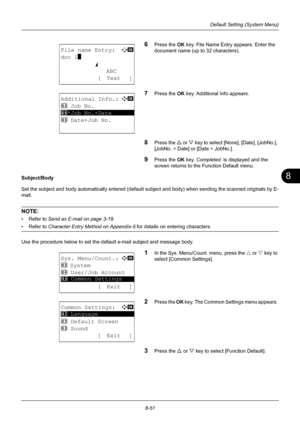 Page 2398
8-51
Default Setting (System Menu)
6Press the OK key. File Name Entry appears. Enter the 
document name (up to 32 characters). 
7Press the OK  key. Additional Info appears. 
8Press the U or V  key to select [No ne], [Date], [JobNo.], 
[JobNo. + Date] or [Date + JobNo.]. 
9Press the OK  key. Completed.  is displayed and the 
screen returns to the Function Default menu. 
Subject/Body 
Set the subject and body automatically entered (default  subject and body) when sending the scanned originals by E-
mail....