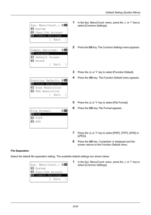 Page 2428-54
Default Setting (System Menu)
1In the Sys. Menu/Count. menu, press the U or V  key to 
select [Common Settings].
2Press the  OK key. The Common Settings menu appears. 
3Press the U  or V key to select [Function Default]. 
4Press the  OK key. The Function Default menu appears. 
5Press the U  or V key to select [File Format]. 
6Press the OK  key. File Format appears. 
7Press the U or V key to select [PDF ], [TIFF], [XPS] or 
[JPEG].  
8Press the OK  key. Completed.  is displayed and the 
screen...