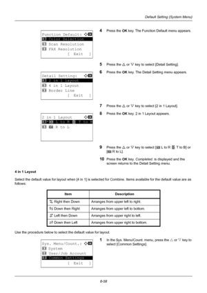 Page 2468-58
Default Setting (System Menu)
4Press the OK key. The Function Default menu appears. 
5Press the U  or V key to select [Detail Setting]. 
6Press the OK  key. The Detail Setting menu appears.
7Press the U or V key to select [2 in 1 Layout]. 
8Press the OK  key. 2 in 1 Layout appears. 
9Press the U or V key to select [g   L to R  f   T to B] or 
[ e    R to L].  
10Press the OK  key. Completed.  is displayed and the 
screen returns to the Detail Setting menu.
4 in 1 Layout
Select the default value for...