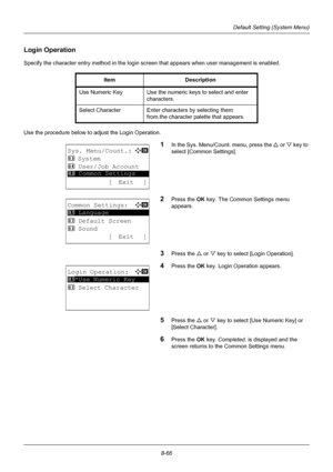 Page 2548-66
Default Setting (System Menu)
Login Operation
Specify the character entry method in the login screen that appears when user management is enabled.
Use the procedure below to adjust the Login Operation.
1In the Sys. Menu/Count. menu, press the  U or V  key to 
select [Common Settings].
2Press the OK  key. The Common Settings menu 
appears.
3Press the U  or V key to select [Login Operation].
4Press the OK  key. Login Operation appears.
5Press the U or V key to select [Use Numeric Key] or 
[Select...