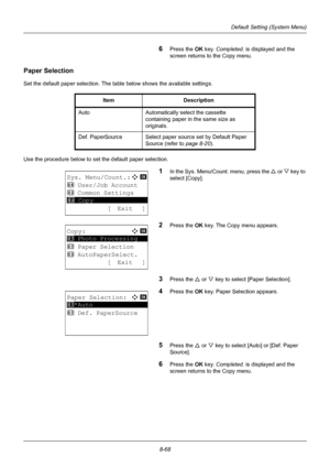 Page 2568-68
Default Setting (System Menu)
6Press the OK key. Completed.  is displayed and the 
screen returns to the Copy menu.
Paper Selection
Set the default paper selection. The table below shows the available settings.
Use the procedure below to set the default paper selection.
1In the Sys. Menu/Count. menu, press the  U or V  key to 
select [Copy].
2Press the OK  key. The Copy menu appears.
3Press the U or V key to select [Paper Selection].
4Press the OK  key. Paper Selection appears.
5Press the U or V key...