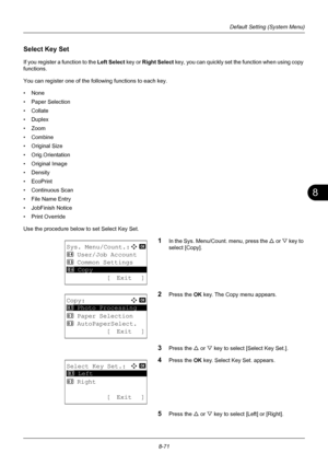 Page 2598
8-71
Default Setting (System Menu)
Select Key Set
If you register a function to the Left Select key or Right Select  key, you can quickly set the function when using copy 
functions. 
You can register one of the following functions to each key. 
•None
• Paper Selection
• Collate
•Duplex
•Zoom
• Combine
•Original Size
• Orig.Orientation
• Original Image
•Density
• EcoPrint
• Continuous Scan
• File Name Entry
• JobFinish Notice
• Print Override
Use the procedure below to set Select Key Set.
1In the Sys....