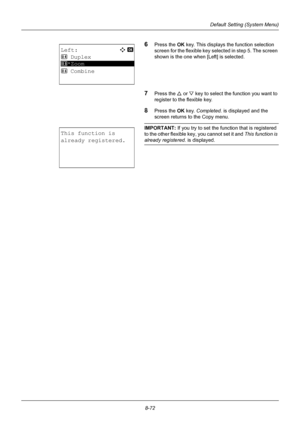 Page 2608-72
Default Setting (System Menu)
6Press the OK key. This displays the function selection 
screen for the flexible key selected in step 5. The screen 
shown is the one when [Left] is selected.
7Press the  U or V  key to select the function you want to 
register to the flexible key.
8Press the OK  key. Completed.  is displayed and the 
screen returns to the Copy menu.
IMPORTANT: If you try to set the function that is registered 
to the other flexible key, you cannot set it and  This function is 
already...