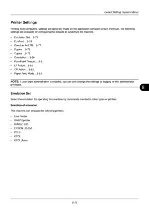 Page 2618
8-73
Default Setting (System Menu)
Printer Settings
Printing from computers, settings are generally made on the application software screen. However, the following 
settings are available for configuring  the defaults to customize the machine.
• Emulation Set …8-73
• EcoPrint …8-76
• Override A4/LTR …8-77
• Duplex …8-78
• Copies …8-79
• Orientation …8-80
• FormFeed Timeout …8-81
• LF Action …8-81
• CR Action …8-82
• Paper Feed Mode…8-83
NOTE: If user login administration is enabled, you can only ch...