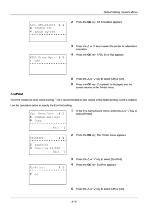 Page 2648-76
Default Setting (System Menu)
2Press the OK key. Alt. Emulation appears.
3Press the U or V  key to select the pr inter for alternative 
emulation.
4Press the OK  key. KPDL Error Rpt appears.
5Press the U or V key to select [Off] or [On].
6Press the OK  key. Completed.  is displayed and the 
screen returns to the Printer menu. 
EcoPrint
EcoPrint conserves toner when printing. This is recommended for test copies where faded printing is not a problem.
Use the procedure below to specify the EcoPrint...