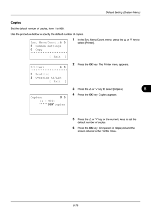 Page 2678
8-79
Default Setting (System Menu)
Copies
Set the default number of copies, from 1 to 999.
Use the procedure below to specify the default number of copies.
1In the Sys. Menu/Count. menu, press the  U or V  key to 
select [Printer].
2Press the OK  key. The Printer menu appears.
3Press the U or V key to select [Copies].
4Press the OK  key. Copies appears.
5Press the U or V key or the numeric keys to set the 
default number of copies.
6Press the OK  key. Completed.  is displayed and the 
screen returns to...