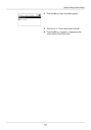 Page 2728-84
Default Setting (System Menu)
4Press the OK key. Paper Feed Mode appears.
5Press the U or V key to select [Auto] or [Fixed].
6Press the OK  key. Completed.  is displayed and the 
screen returns to the Printer menu.
Paper Feed Mode:a  b 
*********************
2  Fixed
1 *Auto
Downloaded From ManualsPrinter.com Manuals 