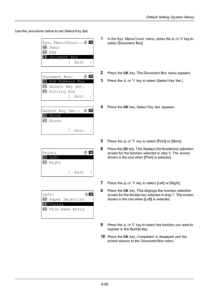 Page 2768-88
Default Setting (System Menu)
Use the procedure below to set Select Key Set.
1In the Sys. Menu/Count. menu, press the U or V  key to 
select [Document Box].
2Press the OK  key. The Document Box menu appears.
3Press the U or V key to select [Select Key Set.].
4Press the OK  key. Select Ke y Set. appears.
5Press the U or V key to select [Print] or [Store].
6Press the  OK key. This displays the flexible key selection 
screen for the function select ed in step 5. The screen 
shown is the one when...