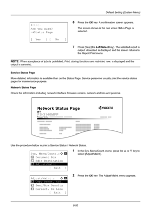 Page 2808-92
Default Setting (System Menu)
6Press the OK key. A confirmation screen appears.
The screen shown is the one when Status Page is 
selected.
7Press [Yes] (the  Left Select key). The selected report is 
output.  Accepted.  is displayed and the screen returns to 
the Report Print menu.
NOTE: When acceptance of jobs is prohibited,  Print, storing functions are restricted now.  is displayed and the 
output is canceled.
Service Status Page
More detailed information is available than on the Status Page....