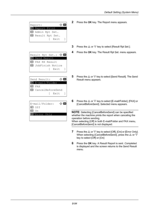 Page 2828-94
Default Setting (System Menu)
2Press the OK key. The Report menu appears.
3Press the U or V key to select [Result Rpt Set.].
4Press the OK  key. The Result Rpt Set. menu appears.
5Press the U or V  key to select [Send Result]. The Send 
Result menu appears.
6Press the  U or  V key to select [E-mail/Folder], [FAX] or 
[CancelBeforeSend]. Selected menu appears.
NOTE: Selecting [CancelBeforeS end] can be specified 
whether the machine prints the report when canceling the 
operation before sending.
When...