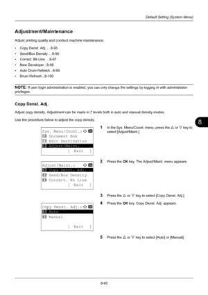 Page 2838
8-95
Default Setting (System Menu)
Adjustment/Maintenance
Adjust printing quality and conduct machine maintenance. 
• Copy Denst. Adj. …8-95
• Send/Box Density …8-96
• Correct. Bk Line …8-97
• New Developer...8-98
• Auto Drum Refresh...8-99
• Drum Refresh...8-100
NOTE: If user login administration is enabled, you can only change the settings by logging in with administrator 
privileges.
Copy Denst. Adj.
Adjust copy density. Adjustment can be made in 7 levels both in auto and manual density modes.
Use...