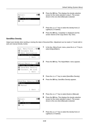 Page 2848-96
Default Setting (System Menu)
6Press the OK key. This displays the density selection 
screen for the mode selected in step 5. The screen 
shown is the one when [Manual] is selected.
7Press the U  or V key to select the density from [-3 
Lighter] to [+3 Darker].
8Press the OK  key. Completed.  is displayed and the 
screen returns to the Copy Denst. Adj. menu. 
Send/Box Density
Adjust scan density when sending or storing the data in Document Box. Adjustment can be made in 7 levels both in 
auto and...