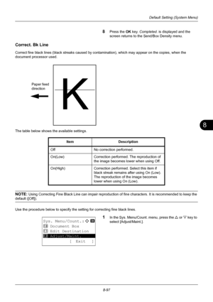 Page 2858
8-97
Default Setting (System Menu)
8Press the OK key. Completed.  is displayed and the 
screen returns to the Send/Box Density menu.
Correct. Bk Line
Correct fine black lines (black streaks caused by contamination), which may appear on the copies, when the 
document processor used. 
The table below shows the available settings.
NOTE: Using Correcting Fine Black Line can impair reproduction  of fine characters. It is recommended to keep the 
default ([Off]).
Use the procedure below to specify the...