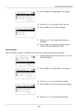 Page 2868-98
Default Setting (System Menu)
2Press the OK key. The Adjust/Maint. menu appears.
3Press the U or V key to select [Correct. Bk Line].
4Press the OK  key. Correct. Bk Line appears.
5Press the U or V key to select [Off], [On(Low)] or 
[On(High)]. 
6Press the OK  key. Completed.  is displayed and the 
screen returns to the Adjust/Maint. menu.
New Developer
When the printing is too light or incomplete, even though there is enough toner, refresh the developer.
1In the Sys. Menu/Count. menu, press the  U...