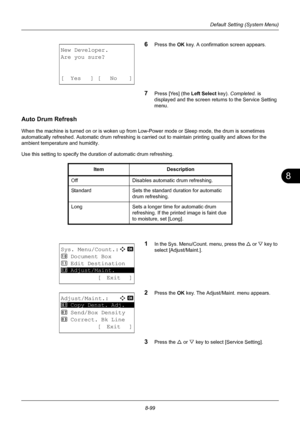 Page 2878
8-99
Default Setting (System Menu)
6Press the OK key. A confirmation screen appears.
7Press [Yes] (the  Left Select key). Completed.  is 
displayed and the screen returns to the Service Setting 
menu.
Auto Drum Refresh
When the machine is turned on or is woken up from Low-Power mode or Sleep mode, the drum is sometimes 
automatically refreshed. Automatic drum refreshing is carr ied out to maintain printing quality and allows for the 
ambient temperature and humidity.
Use this setting to specify the dur...