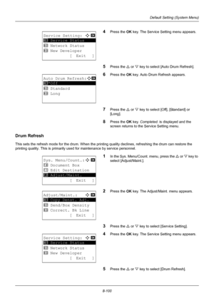 Page 2888-100
Default Setting (System Menu)
4Press the OK key. The Service Setting menu appears.
5Press the U or V key to select [Auto Drum Refresh].
6Press the OK  key. Auto Drum Refresh appears.
7Press the U or V key to select [Off], [Standard] or 
[Long]. 
8Press the OK  key. Completed.  is displayed and the 
screen returns to the Service Setting menu.
Drum Refresh
This sets the refresh mode for the drum. When the printing  quality declines, refreshing the drum can restore the 
printing quality. This is...