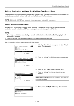 Page 2908-102
Default Setting (System Menu)
Editing Destination (Address Book/Adding One-Touch Keys)
Save frequently used destinations to Address Book or One-touch keys. The saved destinations can be changed. The 
destinations are available for Send as E-mail, Send to Folder, and Fax Transmission.
NOTE: COMMAND CENTER can be used to efficientl y save and edit multiple destinations.
Adding an Individual Destination
A maximum of 100 individual addresses can be registered. Each address can include the information...