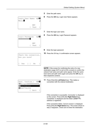 Page 2948-106
Default Setting (System Menu)
5Enter the path name.
6Press the OK key. Login User Name appears.
7Enter the login user name.
8Press the OK key. Login Password appears.
9Enter the login password.
10Press the OK key. A confirmation screen appears.
NOTE: If the screen for confirming the entry of a new 
destination ( page 8-87) is set to [On], sc reens to confirm the 
entered host name and path name appear. Enter the same 
host name and path name again and press the  OK key on 
their respective...