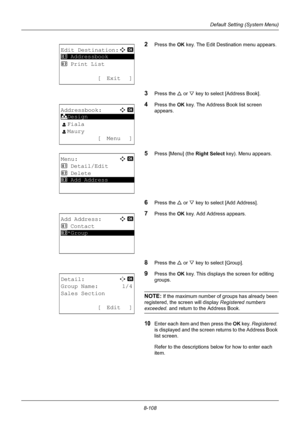 Page 2968-108
Default Setting (System Menu)
2Press the OK key. The Edit Destination menu appears.
3Press the U or V key to select [Address Book].
4Press the OK  key. The Address Book list screen 
appears.
5Press [Menu] (the  Right Select key). Menu appears.
6Press the U or V key to select [Add Address].
7Press the OK  key. Add Address appears.
8Press the U or V key to select [Group].
9Press the OK  key. This displays  the screen for editing 
groups.
NOTE: If the maximum number of groups has already been...