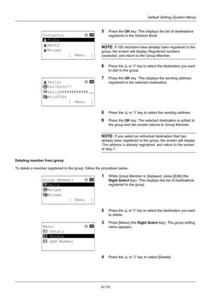 Page 2988-110
Default Setting (System Menu)
5Press the OK key. This displays th e list of destinations 
registered in the Address Book.
NOTE: If 100 members have already been registered in the 
group, the screen will display  Registered numbers 
exceeded. and return to the Group Member.
6Press the U or  V key to select the destination you want 
to add to the group.
7Press the OK  key. This displays the sending address 
registered to the selected destination.
8Press the U  or V key to select the sending address....