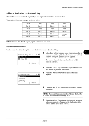 Page 3018
8-113
Default Setting (System Menu)
Adding a Destination on One-touch Key
This machine has 11 one-touch keys and you can register 2 destinations to each of them.
The one-touch keys are arranged as shown below:
NOTE: Refer to  One-Touch Key on page 3-3  for how to use them.
Registering new destination
Use the procedure below to register a new destination under a One-touch key.
1In the Send or FAX  screen, press the one-touch key to 
which you want to register the destination and hold it (2 
seconds or...