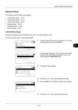 Page 3058
8-117
Default Setting (System Menu)
Network Setup
The following network settings are available.
• LAN Interface Setup …8-117
• TCP/IP (IPv4) Setup …8-118
• TCP/IP (IPv6) Setup …8-127
• NetWare Setup …8-128
• AppleTalk Setup …8-129
• Protocol Detail …8-133
LAN Interface Setup
Specify the settings for the LAN interface to be used. The default setting is Auto.
Use the procedure below to select the interface.
1In the Sys. Menu/Count. menu, press the  U or V  key to 
select [System], and press the  OK key....