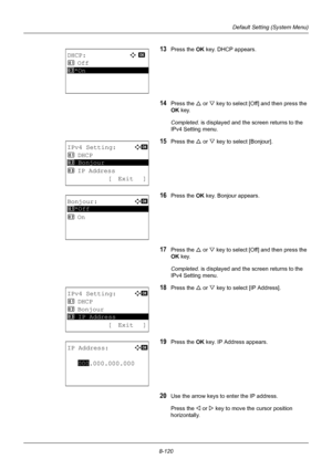 Page 3088-120
Default Setting (System Menu)
13Press the OK key. DHCP appears.
14Press the U or  V key to select [Off ] and then press the 
OK  key. 
Completed.  is displayed and the screen returns to the 
IPv4 Setting menu.
15Press the U  or V key to select [Bonjour].
16Press the OK  key. Bonjour appears.
17Press the U or  V key to select [Off ] and then press the 
OK  key. 
Completed.  is displayed and the screen returns to the 
IPv4 Setting menu.
18Press the U  or V key to select [IP Address].
19Press the OK...