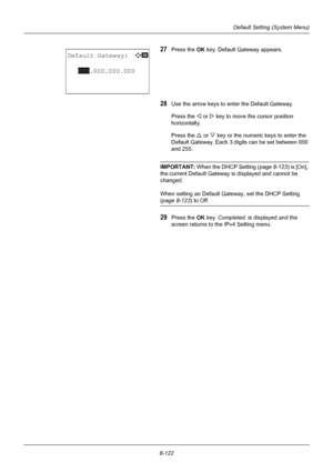 Page 3108-122
Default Setting (System Menu)
27Press the OK key. Default Gateway appears.
28Use the arrow keys to enter the Default Gateway.
Press the Y or  Z key to move the  cursor position 
horizontally.
Press the U  or V key or the numeric keys to enter the 
Default Gateway. Each 3 digits can be set between 000 
and 255.
IMPORTANT:  When the DHCP Setting ( page 8-123) is [On], 
the current Default Gateway is displayed and cannot be 
changed.
When setting an Default Gate way, set the DHCP Setting 
(page 8-123...