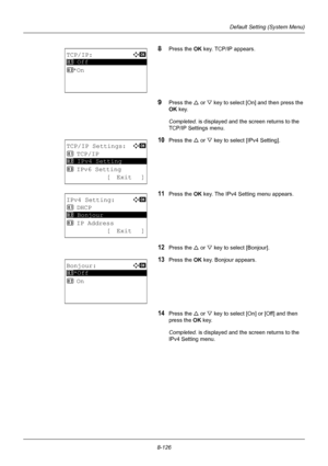 Page 3148-126
Default Setting (System Menu)
8Press the OK key. TCP/IP appears.
9Press the U or V key to select [On] and then press the 
OK  key. 
Completed.  is displayed and the screen returns to the 
TCP/IP Settings menu.
10Press the U  or V key to select [IPv4 Setting].
11Press the OK  key. The IPv4 Setting menu appears.
12Press the U or V key to select [Bonjour].
13Press the OK  key. Bonjour appears.
14Press the U or V key to select [On] or [Off] and then 
press the  OK key.
Completed.  is displayed and the...