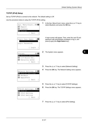 Page 3158
8-127
Default Setting (System Menu)
TCP/IP (IPv6) Setup
Set up TCP/IP (IPv6) to connect to the network. The default setting is Off.
Use the procedure below to setup the TCP/IP (IPv6) setting.
1In the Sys. Menu/Count. menu, press the  U or V  key to 
select [System], and press the  OK key.
A login screen will appear. Then , enter the user ID and 
password with administrator  privileges to log in, and 
press [Login] (the  Right Select key).
2The System menu appears.
3Press the U or V key to select...