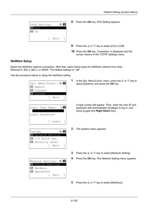 Page 3168-128
Default Setting (System Menu)
8Press the OK key. IPv6 Setting appears. 
9Press the U or V key to select [On] or [Off]. 
10Press the OK  key. Completed.  is displayed and the 
screen returns to the TCP/IP Settings menu. 
NetWare Setup
Select the NetWare network connection. After that,  select frame types for NetWare network from Auto, 
Ethernet-II, 802.3, 802.2, or SNAP. The default settings is Off .
Use the procedure below to setup the NetWare setting.
1In the Sys. Menu/Count. menu, press the  U or...