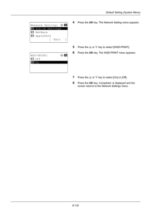 Page 3208-132
Default Setting (System Menu)
4Press the OK key. The Network Setting menu appears.
5Press the U or V key to select [WSD-PRINT].
6Press the OK  key. The WSD-PRINT menu appears.
7Press the U or V key to select [On] or [Off].
8Press the OK  key. Completed.  is displayed and the 
screen returns to the Network Settings menu. 
Network Setting:a  b 
*********************
2  NetWare
3  AppleTalk
[ Exit ]
1  TCP/IP Settings
WSD-PRINT:a  b 
1  Off
*********************2 *On
Downloaded From ManualsPrinter.com...