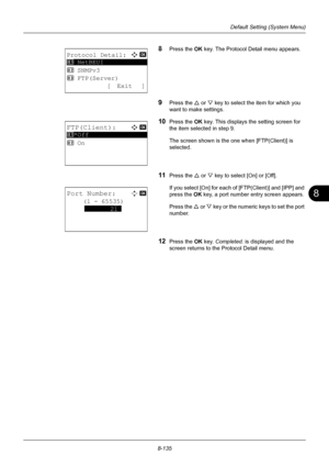 Page 3238
8-135
Default Setting (System Menu)
8Press the OK key. The Protocol Detail menu appears.
9Press the U or V key to select the item for which you 
want to make settings.
10Press the OK  key. This displays the setting screen for 
the item selected in step 9.
The screen shown is the one when [FTP(Client)] is 
selected.
11Press the U  or V key to select [On] or [Off].
If you select [On] for each  of [FTP(Client)] and [IPP] and 
press the  OK key, a port number entry screen appears.
Press the  U or  V key or...
