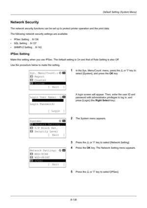 Page 3248-136
Default Setting (System Menu)
Network Security
The network security functions can be set up to protect printer operation and the print data.
The following network security settings are available.
• IPSec Setting …8-136
• SSL Setting …8-137
• SNMPv3 Setting …8-142
IPSec Setting
Make this setting when you use  IPSec. The default setting is On and that of Rule Setting is also  Off.
Use the procedure below to make the setting.
1In the Sys. Menu/Count. menu, press the  U or V  key to 
select [System],...