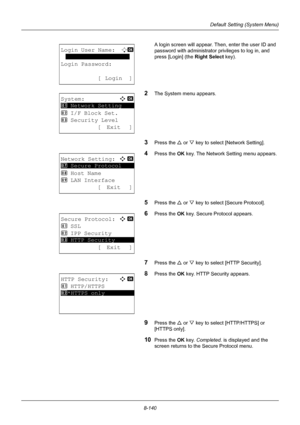 Page 3288-140
Default Setting (System Menu)
A login screen will appear. Then, enter the user ID and 
password with administrator  privileges to log in, and 
press [Login] (the  Right Select key).
2The System menu appears.
3Press the U or V key to select [Network Setting].
4Press the OK  key. The Network Setting menu appears.
5Press the U or V key to select [Secure Protocol].
6Press the OK  key. Secure Protocol appears.
7Press the U or V key to select [HTTP Security]. 
8Press the OK  key. HTTP Security appears....