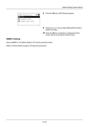 Page 3308-142
Default Setting (System Menu)
8Press the OK key. LDAP Security appears.
9Press the U or V key to select [Off], [LDAPv3/TLS] or 
[LDAP over SSL].
10Press the OK  key. Completed.  is displayed and the 
screen returns to the Secure Protocol menu.
SNMPv3 Setting
Sets up SNMPv3. The default setting is  Off. Use the procedure below.
Refer to Protocol Detail on page 8-133  about the procedures.
LDAP Security:a  b 
*********************
2  LDAPv3/TLS
3  LDAP over SSL
1 *Off
Downloaded From...