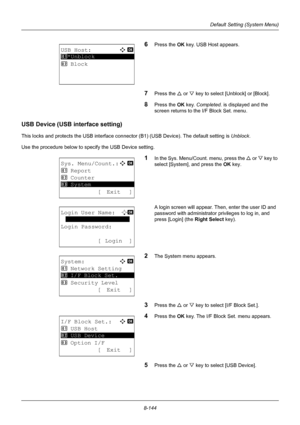 Page 3328-144
Default Setting (System Menu)
6Press the OK key. USB Host appears.
7Press the U or V key to select [Unblock] or [Block].
8Press the OK  key. Completed.  is displayed and the 
screen returns to the I/F Block Set. menu.
USB Device (USB interface setting)
This locks and protects the USB interface connector (B1) (USB  Device). The default setting is Unblock.
Use the procedure below to specify the USB Device setting.
1In the Sys. Menu/Count. menu, press the  U or V  key to 
select [System], and press...