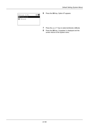 Page 3348-146
Default Setting (System Menu)
6Press the OK key. Option I/F appears.
7Press the U or V key to select [Unblock] or [Block].
8Press the OK  key. Completed.  is displayed and the 
screen returns to the System menu.
Option I/F:a  b 
*********************
2  Block
1 *Unblock
Downloaded From ManualsPrinter.com Manuals 