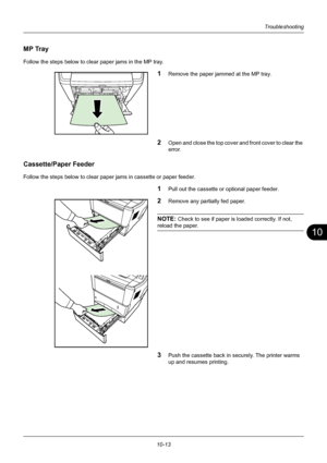 Page 35710
10-13
Troubleshooting
MP Tray
Follow the steps below to clear paper jams in the MP tray.
1Remove the paper jammed at the MP tray.
2Open and close the top cover and front cover to clear the 
error.
Cassette/Paper Feeder
Follow the steps below to clear paper jams in cassette or paper feeder.
1Pull out the cassette or optional paper feeder.
2Remove any partially fed paper. 
NOTE: Check to see if paper is loaded correctly. If not, 
reload the paper.
3Push the cassette back in securely. The printer warms...