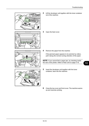 Page 35910
10-15
Troubleshooting
2Lift the developer unit together with the toner container 
out of the machine.
3Open the feed cover.
4Remove the paper from the machine
If the jammed paper appears to be pinched by rollers, 
pull it along the normal running direction of the paper.
NOTE: If you cannot find a paper jam, try checking inside 
the rear of the printer. Refer to Rear Unit on page 5-18.
5Insert the developer unit together with the toner 
container, back into the machine.
6Close the top cover and front...