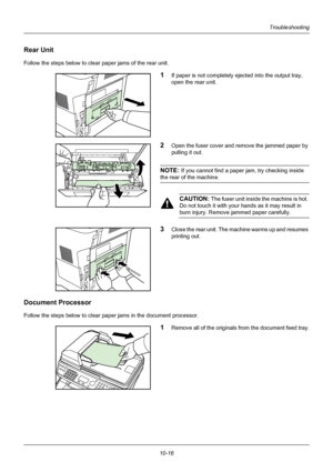 Page 36010-16
Troubleshooting
Rear Unit
Follow the steps below to clear paper jams of the rear unit.
1If paper is not completely ejected into the output tray, 
open the rear unit.
2Open the fuser cover and remove the jammed paper by 
pulling it out.
NOTE: If you cannot find a paper jam, try checking inside 
the rear of the machine.
CAUTION: The fuser unit inside the machine is hot. 
Do not touch it with your  hands as it may result in 
burn injury. Remove jammed paper carefully.
3Close the rear unit. The machine...