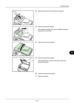 Page 36110
10-17
Troubleshooting
2Open the left cover of the document processor.
3Remove the jammed original.
If the original is caught in the rollers or difficult to remove, 
proceed to the next step.
4Open the document processor.
5Remove the jammed original.
If the original tears, remove every loose scrap from 
inside the machine.
6Close the document processor.
7Place the originals.
Downloaded From ManualsPrinter.com Manuals 