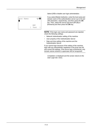 Page 36611-4
Management
Select [Off] to disable user login administration.
If you select [Netwk Authentic.], enter the host name and 
domain name of the authentication server (up to 64 and 
256 characters, respectively), and then press the OK  
key. Then, select the server type from [NTLM] or 
[Kerberos] and then press the OK  key.
NOTE: If the login user name and password are rejected, 
check the following settings.
• Network Authentication setting of the machine
• User property of the Authentication Server
•...