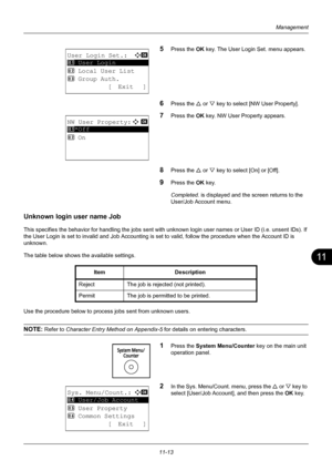 Page 37511
11-13
Management
5Press the OK key. The User Login Set. menu appears.
6Press the U or V key to select [NW User Property].
7Press the OK  key. NW User Property appears.
8Press the U or V key to select [On] or [Off].
9Press the OK  key.
Completed.  is displayed and the screen returns to the 
User/Job Account menu.
Unknown login user name Job 
This specifies the behavior for handling the jobs sent with unknown login user names or User ID (i.e. unsent IDs). If 
the User Login is set to invalid and Job...